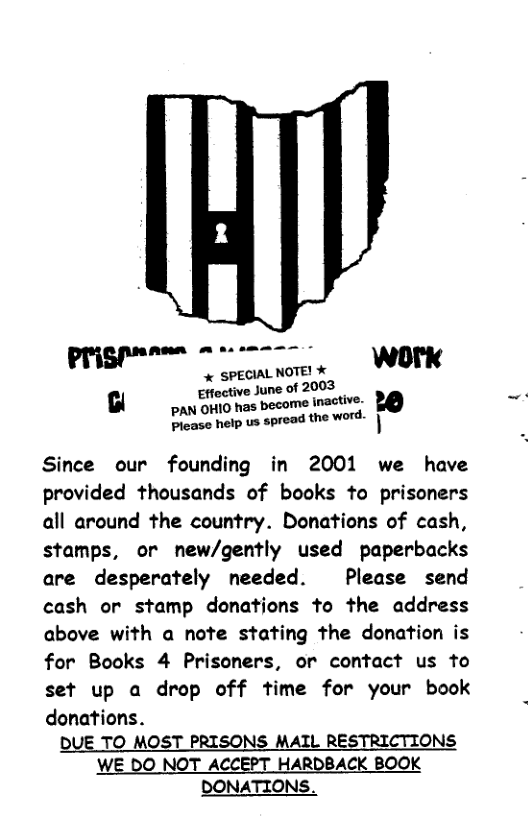 prigpnn m . WOTK & SPECIAL NOTE! Effoctive June of 2003 B o e Piease help us spread the word. Since our founding in 2001 we have provided thousands of books to prisoners all around the country. Donations of cash, stamps, or new/gently used paperbacks are desperately needed. Please send cash or stamp donations to the address above with a note stating the donation is for Books 4 Prisoners, or contact us to set up a drop off time for your book donations. DUE TO MOST PRISONS MAIL RESTRICTIONS WE DO NOT ACCEPT HARDBACK BOOK DONATIONS.